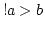 $! a > b$